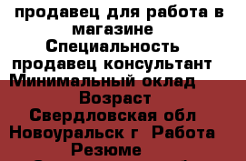 продавец для работа в магазине › Специальность ­ продавец-консультант › Минимальный оклад ­ 10 000 › Возраст ­ 23 - Свердловская обл., Новоуральск г. Работа » Резюме   . Свердловская обл.,Новоуральск г.